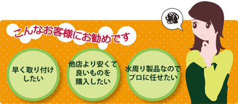 このようなお客様にお勧めです。早く取り付けしたい。他店よりも安くて良いものを購入したい。水周り製品なのでプロに任せたい。